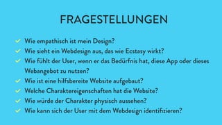 Wie empathisch ist mein Design?
Wie sieht ein Webdesign aus, das wie Ecstasy wirkt?
Wie fühlt der User, wenn er das Bedürfnis hat, diese App oder dieses
Webangebot zu nutzen?
Wie ist eine hilfsbereite Website aufgebaut?
Welche Charaktereigenschaften hat die Website?
Wie würde der Charakter physisch aussehen?
Wie kann sich der User mit dem Webdesign identiﬁzieren?
FRAGESTELLUNGEN
 