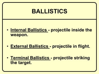 BALLISTICS
• Internal Ballistics - projectile inside the
weapon.
• External Ballistics - projectile in flight.
• Terminal Ballistics - projectile striking
the target.
 