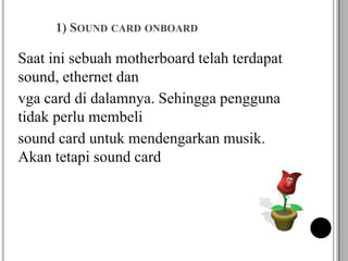 1) SOUND CARD ONBOARD
Saat ini sebuah motherboard telah terdapat
sound, ethernet dan
vga card di dalamnya. Sehingga pengguna
tidak perlu membeli
sound card untuk mendengarkan musik.
Akan tetapi sound card
 