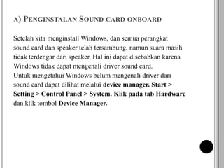 A) PENGINSTALAN SOUND CARD ONBOARD
Setelah kita menginstall Windows, dan semua perangkat
sound card dan speaker telah tersambung, namun suara masih
tidak terdengar dari speaker. Hal ini dapat disebabkan karena
Windows tidak dapat mengenali driver sound card.
Untuk mengetahui Windows belum mengenali driver dari
sound card dapat dilihat melalui device manager. Start >
Setting > Control Panel > System. Klik pada tab Hardware
dan klik tombol Device Manager.
 
