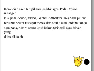 Kemudian akan tampil Device Manager. Pada Device
manager
klik pada Sound, Video, Game Controllers. Jika pada pilihan
tersebut belum terdapat merek dari sound atau terdapat tanda
seru pada, berarti sound card belum terinstall atau driver
yang
diinstall salah.
 