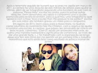 Após o terremoto seguido de tsunami que ocorreu no Japão em março de
2011, a cantora fez uma doação de dois milhões de dólares para ajudar as
vítimas, além de ser fotografada segurando uma bandeira do país com as
palavras "Please Help” escritas no centro, para incentivar outras
doações. Demi demonstrou seu apoio à campanha Love Is Louder,
promovida pela revista Seventeen, para a qual tirou uma fotografia na qual
aparece com a frase "love is louder than the pressure to be perfect" escrita
em suas mãos; ela também gravou um vídeo para a campanha.
Em agosto de 2013, Demi viajou para a Masai Mara, no Quênia,
como voluntária do movimento Free the Children, com o objetivo de ajudar
a construir uma escola. A cantora, que passou seu aniversário de vinte e um
anos no país, comentou: "Com 21 sendo um aniversário marcante, eu
queria uma maneira memorável e significativa de comemorar, ao invés de
dar uma grande festa. [...] Ter trabalhado com a organização ao longo
desse ano tem sido ótimo por me permitir ver em primeira mão o trabalho
maravilhoso que está sendo feito como resultado do esforço incrível de
jovens".
 