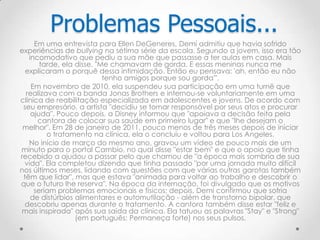 Em uma entrevista para Ellen DeGeneres, Demi admitiu que havia sofrido
experiências de bullying na sétima série da escola. Segundo a jovem, isso era tão
incomodativo que pediu a sua mãe que passasse a ter aulas em casa. Mais
tarde, ela disse, "Me chamavam de gorda. E essas meninas nunca me
explicaram o porquê dessa intimidação. Então eu pensava: 'ah, então eu não
tenho amigos porque sou gorda'".
Em novembro de 2010, ela suspendeu sua participação em uma turnê que
realizava com a banda Jonas Brothers e internou-se voluntariamente em uma
clínica de reabilitação especializada em adolescentes e jovens. De acordo com
seu empresário, a artista "decidiu se tornar responsável por seus atos e procurar
ajuda". Pouco depois, a Disney informou que "apoiava a decisão feita pela
cantora de colocar sua saúde em primeiro lugar" e que "lhe desejam o
melhor". Em 28 de janeiro de 2011, pouco menos de três meses depois de iniciar
o tratamento na clínica, ela o concluiu e voltou para Los Angeles.
No início de março do mesmo ano, gravou um vídeo de pouco mais de um
minuto para o portal Cambio, no qual disse "estar bem" e que o apoio que tinha
recebido a ajudou a passar pelo que chamou de "a época mais sombria de sua
vida". Ela completou dizendo que tinha passado "por uma jornada muito difícil
nos últimos meses, lidando com questões com que várias outras garotas também
têm que lidar", mas que estava "animada para voltar ao trabalho e descobrir o
que o futuro lhe reserva". Na época da internação, foi divulgado que os motivos
seriam problemas emocionais e físicos; depois, Demi confirmou que sofria
de distúrbios alimentares e automutilação - além de transtorno bipolar, que
descobriu apenas durante o tratamento. A cantora também disse estar "feliz e
mais inspirada" após sua saída da clínica. Ela tatuou as palavras "Stay" e "Strong"
(em português: Permaneça forte) nos seus pulsos.
Problemas Pessoais...
 