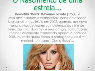 O Nascimento de uma
estrela...
Demetria "Demi" Devonne Lovato (1992) é
uma atriz, cantora e compositora norte-americana.
Sua carreira teve início em 2002, quando, aos nove
anos de idade, ingressou no elenco da série de
televisão infantil Barney e seus amigos, tornando-se
internacionalmente conhecida apenas a partir de
2008, quando atuou como a protagonista no filme
musical nomeado “Camp Rock”...
 