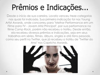 Desde o início de sua carreira, Lovato venceu treze categorias
nas quais foi indicada. Sua primeira indicação foi nos Young
Artist Awards, onde concorreu para "Melhor Performance em um
Filme para TV - Jovem Atriz Principal", por sua performance no
filme Camp Rock, porém não recebeu o troféu. Desde então,
ela recebeu diversos prêmios e indicações, seja em seus
trabalhos em séries, filmes, álbuns, singles e até itens pessoais,
como seu perfil no Twitter, que já recebeu o troféu de "Twitter do
Ano" nos Capricho Awards.
Prêmios e Indicações...
 