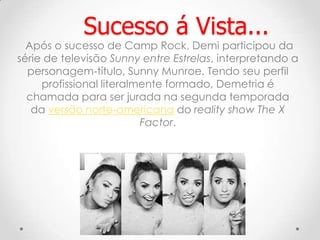 Após o sucesso de Camp Rock, Demi participou da
série de televisão Sunny entre Estrelas, interpretando a
personagem-título, Sunny Munroe. Tendo seu perfil
profissional literalmente formado, Demetria é
chamada para ser jurada na segunda temporada
da versão norte-americana do reality show The X
Factor.
Sucesso á Vista...
 