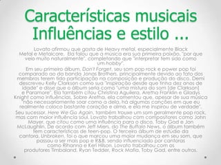 Lovato afirmou que gosta de Heavy metal, especialmente Black
Metal e Metalcore. Ela falou que a música era sua primeira paixão, "por que
veio muito naturalmente", completando que "interpretar tem sido como
um hobby".
Em seu primeiro álbum, Don't Forget, seu som pop rock e power pop foi
comparado ao da banda Jonas Brothers, principalmente devido ao fato dos
membros terem tido participação na composição e produção do disco. Demi
descreveu Kelly Clarkson como sua "inspiração desde que tinha dez anos de
idade" e disse que o álbum seria como "uma mistura do som [de Clarkson]
e Paramore". Ela também citou Christina Aguilera, Aretha Franklin e Gladys
Knight como influências. Sobre Aretha, ela comentou que, apesar de sua música
"não necessariamente soar como a dela, há algumas canções em que eu
realmente coloco bastante coração e alma, e ela me inspirou de verdade".
Seu sucessor, Here We Go Again, também trouxe um som geralmente pop rock,
mas com maior influência soul. Lovato trabalhou com compositores como John
Mayer, que citou como uma influência para o disco, Toby Gad e Jon
McLaughlin. De acordo com Jeff Miers, do The Buffalo News, o álbum também
tem características de teen-pop. O terceiro álbum de estúdio da
cantora, Unbroken, foi o que marcou uma maior mudança em seu som, que
passou a ser mais pop e R&B, sendo influenciado por cantoras
como Rihanna e Keri Hilson. Lovato trabalhou com os
produtores Timbaland, Ryan Tedder, Rock Mafia, Toby Gad, entre outros.
Características musicais
Influências e estilo ...
 
