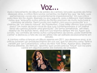 Após o lançamento do álbum de estréia da cantora, lançado quando ela tinha
dezesseis anos, o crítico Nick Levine comentou no Digital Spy que "de fato, suas
performances vocais são consistentemente impressionantes". Em sua crítica
para Here We Go Again, liberado no ano seguinte, para a Billboard, Kerri Mason
notou que "enquanto outros artistas da Disney precisam de muito auto-tune e
camadas de efeitos, Demi Lovato soa melhor com pouca produção" e a
chamou de "um talento natural". No PopMatters, Cody Miller afirmou que Lovato
possui "um maior alcance vocal do que suas contemporâneas e um melhor
senso de carisma durante uma gravação". De forma semelhante, Jeff Miers,
redator do The Buffalo News, disse em sua resenha deHere We Go Again que
Lovato, "ao contrário de tantas outros companheiros da Disney, pode realmente
cantar" e destacou o fato da voz da artista não ser editada excessivamente em
estúdio.
A cantora voltou a lançar um álbum apenas em 2011, aos dezenove anos, e os
críticos notaram um amadurecimento em sua voz, que foi descrita como "forte e
versátil" por Jon Caramanica, crítico do New York Times. Apesar disso, Stephen
Thomas Erlewine, do Allmusic, apontou que Lovato precisa "forçar" sua voz para
cantar em algumas partes das baladas de Unbroken.
Voz...
 