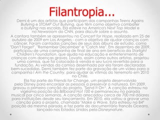 Demi é um dos artistas que participam das campanhas Teens Agains
Bullying e STOMP Out Bullying, que têm como objetivo combater
o bullying nas escolas. Ela esteve no America's Next Top Model e
no Newsroom do CNN, para discutir sobre o assunto.
A cantora também se apresentou no Concert for Hope, realizado em 25 de
outubro de 2009 em Los Angeles - com o objetivo de ajudar crianças com
câncer. Foram cantadas canções de seus dois álbuns de estúdio, como
"Don't Forget", "Remember December" e "Catch Me". Em dezembro de 2009,
participou de uma campanha de final de ano em benefício da Starlight
Children's Foundation, que ajuda na educação e entretenimento de
crianças com doenças graves. Lovato, assim como outros artistas, projetou
uma camisa, que foi colocada à venda e seu lucro revertido para a
fundação. As vendas da camisa desenhada por ela foram declaradas
bem-sucedidas. Demi também fez parte da gravação de um vídeo para a
campanha I Am the Country, para ajudar as vítimas do terremoto em 2010
no Chile.
Ela faz parte do Friends for Change, um projeto desenvolvido
pela Disney para encorajar as pessoas a preservar a natureza. Em 2009,
gravou a primeira canção do projeto, "Send It On“. A canção estreou na
vigésima posição da Billboard Hot 100 e permaneceu na parada
musical por cinco semanas. A canção arrecadou cerca de 700 mil dólares
para instituições desde seu lançamento. Em 2010, ela voltou a gravar uma
canção para o projeto, chamada "Make a Wave. Esta estreou na 84ª
posição da mesma parada, e faz parte do documentário francês Oceans,
lançado nos Estados Unidos pela Disneynature.
Filantropia...
 
