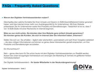 Digitaler Vertriebsassistent -
● Warum den Digitalen Vertriebsassistenten nutzen?
Gleichgültig über welche Kontakte Sie Ihren Umsatz und Gewinn im B2B-Geschäftsbereich bisher generiert
haben, wird das Internet immer mehr zum Aushängeschild für Ihr Unternehmen. Mit Ihrer Website
präsentieren Sie Ihr Unternehmen sowie Ihre Produkte und Dienstleistungen. Tatsächlich ist es so, dass 7
von 10 B2B-Deals mit einer Recherche im Internet beginnen.
Wäre es nun nicht schön, Sie könnten über Ihre Website ganz einfach Umsatz generieren?
Sie könnten genau die Kunden, die sich im Internet über Sie informiert haben, erkennen?
Stellen Sie sich vor, Sie erhalten – täglich oder wöchentlich, automatisiert und nach Ihren Vorgaben selektiert
– die dazu nötigen Informationen und können so genau diese Interessenten gezielt ansprechen, um Ihre
Produkte und Dienstleistungen anzubieten.
Ein Wunschtraum?
Nein – genau dies kann für Sie schon heute mit dem Digitalen Vertriebsassistenten zur Realität werden.
Nutzen Sie unser einzigartiges Vertriebstool und versorgen Sie Marketing & Vertrieb mit gefilterten heißen
Vertriebskontakten!
Der Digitale Vertriebsassistent – Ihr bester Mitarbeiter in der Neukundengewinnung!
FAQs – Frequently Asked Questions
Seite 2
 