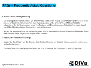 Digitaler Vertriebsassistent -
● Modul 1: Neukundengewinnung
Gleichgültig über welche Kontakte Sie Ihren Umsatz und Gewinn im B2B-Geschäftsbereich bisher generiert
haben, wird das Internet immer mehr zum Aushängeschild für Ihr Unternehmen. Mit Ihrer Website
präsentieren Sie Ihr Unternehmen sowie Ihre Produkte und Dienstleistungen. Tatsächlich ist es so, dass 7
von 10 B2B-Deals mit einer Recherche im Internet beginnen.
Nutzen Sie dieses Potential um mit dem Digitalen Vertriebsassistenten die Interessenten auf Ihrer Website zu
erkennen und diese zielgerichtet ansprechen zu können.
● Modul 2: Bestandskundenpflege
Nutzen Sie das Wissen, um die Besuche Ihrer Bestandskunden um diese im richtigen Moment zu erkennen
und zu kontaktieren.
Ermitteln Sie anhand der besuchten Seiten auf Ihrer Homepage die Cross- und Upselling Potentiale.
FAQs – Frequently Asked Questions
Seite 3
 