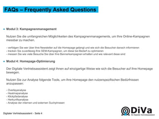 Digitaler Vertriebsassistent -
● Modul 3: Kampagnenmanagement
Nutzen Sie die umfangreichen Möglichkeiten des Kampagnenmanagements, um Ihre Online-Kampagnen
messbar zu machen.
- verfolgen Sie wer über Ihre Newsletter auf die Homepage gelangt und wie sich die Besucher danach informieren
- tracken Sie zuverlässig Ihre SEM-Kampagnen, um diese bei Bedarf zu optimieren
- messen Sie wie viele Besuche Sie über Ihre Bannerkampagnen erhalten und wie relevant diese sind
● Modul 4: Homepage-Optimierung
Der Digitale Vertriebsassistent zeigt Ihnen auf einzigartige Weise wie sich die Besucher auf Ihre Homepage
bewegen.
Nutzen Sie zur Analyse folgende Tools, um Ihre Homepage den nutzerspezifischen Bedürfnissen
anzupassen:
- Overlayanalyse
- Heatmapanalyse
- Klickpfadanalyse
- Herkunftsanalyse
- Analyse der internen und externen Suchphrasen
FAQs – Frequently Asked Questions
Seite 4
 