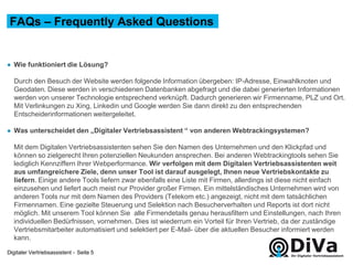 Digitaler Vertriebsassistent -
● Wie funktioniert die Lösung?
Durch den Besuch der Website werden folgende Information übergeben: IP-Adresse, Einwahlknoten und
Geodaten. Diese werden in verschiedenen Datenbanken abgefragt und die dabei generierten Informationen
werden von unserer Technologie entsprechend verknüpft. Dadurch generieren wir Firmenname, PLZ und Ort.
Mit Verlinkungen zu Xing, Linkedin und Google werden Sie dann direkt zu den entsprechenden
Entscheiderinformationen weitergeleitet.
● Was unterscheidet den „Digitaler Vertriebsassistent “ von anderen Webtrackingsystemen?
Mit dem Digitalen Vertriebsassistenten sehen Sie den Namen des Unternehmen und den Klickpfad und
können so zielgerecht Ihren potenziellen Neukunden ansprechen. Bei anderen Webtrackingtools sehen Sie
lediglich Kennziffern Ihrer Webperformance. Wir verfolgen mit dem Digitalen Vertriebsassistenten weit
aus umfangreichere Ziele, denn unser Tool ist darauf ausgelegt, Ihnen neue Vertriebskontakte zu
liefern. Einige andere Tools liefern zwar ebenfalls eine Liste mit Firmen, allerdings ist diese nicht einfach
einzusehen und liefert auch meist nur Provider großer Firmen. Ein mittelständisches Unternehmen wird von
anderen Tools nur mit dem Namen des Providers (Telekom etc.) angezeigt, nicht mit dem tatsächlichen
Firmennamen. Eine gezielte Steuerung und Selektion nach Besucherverhalten und Reports ist dort nicht
möglich. Mit unserem Tool können Sie alle Firmendetails genau herausfiltern und Einstellungen, nach Ihren
individuellen Bedürfnissen, vornehmen. Dies ist wiederrum ein Vorteil für Ihren Vertrieb, da der zuständige
Vertriebsmitarbeiter automatisiert und selektiert per E-Mail- über die aktuellen Besucher informiert werden
kann.
FAQs – Frequently Asked Questions
Seite 5
 