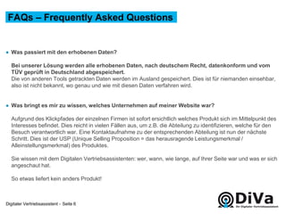 Digitaler Vertriebsassistent -
● Was passiert mit den erhobenen Daten?
Bei unserer Lösung werden alle erhobenen Daten, nach deutschem Recht, datenkonform und vom
TÜV geprüft in Deutschland abgespeichert.
Die von anderen Tools getrackten Daten werden im Ausland gespeichert. Dies ist für niemanden einsehbar,
also ist nicht bekannt, wo genau und wie mit diesen Daten verfahren wird.
● Was bringt es mir zu wissen, welches Unternehmen auf meiner Website war?
Aufgrund des Klickpfades der einzelnen Firmen ist sofort ersichtlich welches Produkt sich im Mittelpunkt des
Interesses befindet. Dies reicht in vielen Fällen aus, um z.B. die Abteilung zu identifizieren, welche für den
Besuch verantwortlich war. Eine Kontaktaufnahme zu der entsprechenden Abteilung ist nun der nächste
Schritt. Dies ist der USP (Unique Selling Proposition = das herausragende Leistungsmerkmal /
Alleinstellungsmerkmal) des Produktes.
Sie wissen mit dem Digitalen Vertriebsassistenten: wer, wann, wie lange, auf Ihrer Seite war und was er sich
angeschaut hat.
So etwas liefert kein anders Produkt!
FAQs – Frequently Asked Questions
Seite 6
 