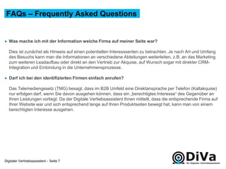Digitaler Vertriebsassistent -
● Was mache ich mit der Information welche Firma auf meiner Seite war?
Dies ist zunächst als Hinweis auf einen potentiellen Interesssenten zu betrachten. Je nach Art und Umfang
des Besuchs kann man die Informationen an verschiedene Abteilungen weiterleiten, z.B. an das Marketing
zum weiteren Leadaufbau oder direkt an den Vertrieb zur Akquise, auf Wunsch sogar mit direkter CRM-
Integration und Einbindung in die Unternehmensprozesse.
● Darf ich bei den identifizierten Firmen einfach anrufen?
Das Telemediengesetz (TMG) besagt, dass im B2B Umfeld eine Direktansprache per Telefon (Kaltakquise)
nur erfolgen darf, wenn Sie davon ausgehen können, dass ein „berechtigtes Interesse“ des Gegenüber an
Ihren Leistungen vorliegt. Da der Digitale Vertiebsassistent Ihnen mitteilt, dass die entsprechende Firma auf
Ihrer Website war und sich entsprechend lange auf Ihren Produktseiten bewegt hat, kann man von einem
berechtigten Interesse ausgehen.
FAQs – Frequently Asked Questions
Seite 7
 
