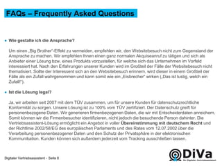 Digitaler Vertriebsassistent -
● Wie gestalte ich die Ansprache?
Um einen „Big Brother“-Effekt zu vermeiden, empfehlen wir, den Websitebesuch nicht zum Gegenstand der
Ansprache zu machen. Wir empfehlen Ihnen einen ganz normalen Akquiseanruf zu tätigen und sich als
Anbieter einer Lösung bzw. eines Produkts vorzustellen, für welche sich das Unternehmen im Vorfeld
interessiert hat. Nach den Erfahrungen unserer Kunden wird im Großteil der Fälle der Websitebesuch nicht
thematisiert. Sollte der Interessent sich an den Websitebesuch erinnern, wird dieser in einem Großteil der
Fälle als ein Zufall wahrgenommen und kann somit wie ein „Eisbrecher“ wirken („Das ist lustig, welch ein
Zufall!“).
● Ist die Lösung legal?
Ja, wir arbeiten seit 2007 mit dem TÜV zusammen, um für unsere Kunden für datenschutzrechtliche
Konformität zu sorgen. Unsere Lösung ist zu 100% vom TÜV zertifiziert. Der Datenschutz greift für
personenbezogene Daten. Wir generieren firmenbezogenen Daten, die wir mit Entscheiderdaten anreichern.
Somit können wir die Firmenbesucher identifizieren, nicht jedoch die besuchende Person dahinter. Die
Vertriebsassistent-Lösung ermöglicht ein Angebot in voller Übereinstimmung mit deutschem Recht und
der Richtlinie 2002/58/EG des europäischen Parlaments und des Rates vom 12.07.2002 über die
Verarbeitung personenbezogener Daten und den Schutz der Privatsphäre in der elektronischen
Kommunikation. Kunden können sich außerdem jederzeit vom Tracking ausschließen lassen.
FAQs – Frequently Asked Questions
Seite 8
 