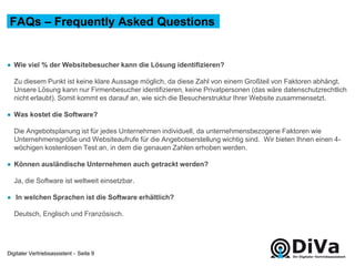 Digitaler Vertriebsassistent -
● Wie viel % der Websitebesucher kann die Lösung identifizieren?
Zu diesem Punkt ist keine klare Aussage möglich, da diese Zahl von einem Großteil von Faktoren abhängt.
Unsere Lösung kann nur Firmenbesucher identifizieren, keine Privatpersonen (das wäre datenschutzrechtlich
nicht erlaubt). Somit kommt es darauf an, wie sich die Besucherstruktur Ihrer Website zusammensetzt.
● Was kostet die Software?
Die Angebotsplanung ist für jedes Unternehmen individuell, da unternehmensbezogene Faktoren wie
Unternehmensgröße und Websiteaufrufe für die Angebotserstellung wichtig sind. Wir bieten Ihnen einen 4-
wöchigen kostenlosen Test an, in dem die genauen Zahlen erhoben werden.
● Können ausländische Unternehmen auch getrackt werden?
Ja, die Software ist weltweit einsetzbar.
● In welchen Sprachen ist die Software erhältlich?
Deutsch, Englisch und Französisch.
FAQs – Frequently Asked Questions
Seite 9
 
