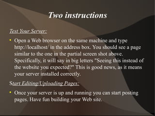 Two instructions Test Your Server: Open a Web browser on the same machine and type http://localhost/ in the address box. You should see a page similar to the one in the partial screen shot above. Specifically, it will say in big letters "Seeing this instead of the website you expected?" This is good news, as it means your server installed correctly. S tart Editing/Uploading Pages: Once your server is up and running you can start posting pages. Have fun building your Web site.  