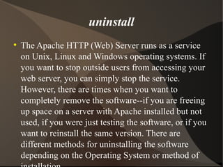 uninstall The Apache HTTP (Web) Server runs as a service on Unix, Linux and Windows operating systems. If you want to stop outside users from accessing your web server, you can simply stop the service. However, there are times when you want to completely remove the software--if you are freeing up space on a server with Apache installed but not used, if you were just testing the software, or if you want to reinstall the same version. There are different methods for uninstalling the software depending on the Operating System or method of installation. 