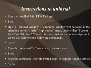 Instructions to uninstal Linux -- Installed With RPM Package Step1: Open a Terminal Window. The terminal window will be found in the operating system's main "Application" menu, under either "System Tools" or "Utilities." You will be presented with a command prompt where you will type the following commands. Step2: Type the command "su" to switch to the root user. Step3: Type the command "/etc/init.d/httpd stop" to stop the Apache service. Step4: Type "rpm -e apache-<version>" to remove the Apache software. Replace <version> with the version number of the Apache installation. Step5: Type "exit" to exit from the root session. 