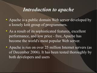 Introduction to apache Apache is a public domain Web server developed by a loosely knit group of programmers. As a result of its sophisticated features, excellent performance, and low price - free, Apache has become the world's most popular Web server. Apache is run on over 25 million Internet servers (as of December 2006). It has been tested thoroughly by both developers and users 