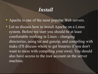 Install Apache is one of the most popular Web servers. Let us discuss how to install Apache on a Linux system. Before we start you should be at least comfortable working in Linux - changing directories, using tar and gunzip, and compiling with make (I'll discuss where to get binaries if you don't want to mess with compiling your own). You should also have access to the root account on the server machine.  