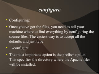 configure Configuring: Once you've got the files, you need to tell your machine where to find everything by configuring the source files. The easiest way is to accept all the defaults and just type: ./configure  The most important option is the prefix= option. This specifies the directory where the Apache files will be installed. 