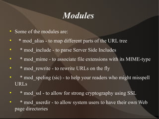 Modules  Some of the modules are: * mod_alias - to map different parts of the URL tree * mod_include - to parse Server Side Includes * mod_mime - to associate file extensions with its MIME-type * mod_rewrite - to rewrite URLs on the fly * mod_speling (sic) - to help your readers who might misspell URLs * mod_ssl - to allow for strong cryptography using SSL * mod_userdir - to allow system users to have their own Web page directories 