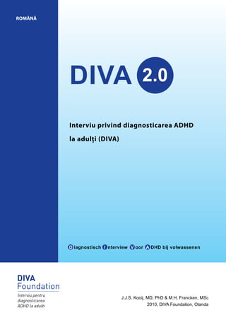DIVA 2.0
ROMÂNĂ
J.J.S. Kooij, MD, PhD & M.H. Francken, MSc
2010, DIVA Foundation, Olanda
Interviu privind diagnosticarea ADHD
la adulți (DIVA)
D iagnostisch I nterview V oor A DHD bij volwassenen
 