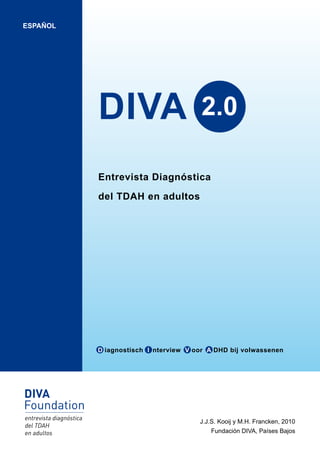 ESPAÑOL




          DIVA                         2.0

          Entrevista Diagnóstica

          del TDAH en adultos




          D iagnostisch I nterview V oor A DHD bij volwassenen




                                      J.J.S. Kooij y M.H. Francken, 2010
                                         Fundación DIVA, Países Bajos
 