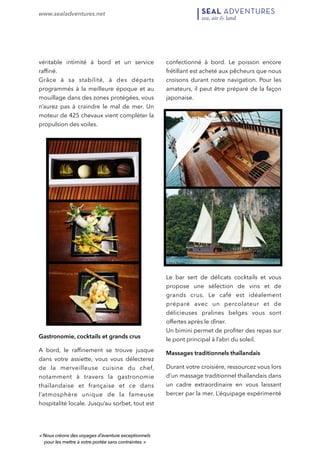 www.sealadventures.net 
! 
véritable intimité à bord et un service 
raffiné. 
Grâce à sa stabilité, à des départs 
programmés à la meilleure époque et au 
mouillage dans des zones protégées, vous 
n’aurez pas à craindre le mal de mer. Un 
moteur de 425 chevaux vient compléter la 
propulsion des voiles. 
Gastronomie, cocktails et grands crus 
A bord, le raffinement se trouve jusque 
dans votre assiette, vous vous délecterez 
de la merveilleuse cuisine du chef, 
notamment à travers la gastronomie 
thaïlandaise et française et ce dans 
l’atmosphère unique de la fameuse 
hospitalité locale. Jusqu’au sorbet, tout est 
confectionné à bord. Le poisson encore 
frétillant est acheté aux pêcheurs que nous 
croisons durant notre navigation. Pour les 
amateurs, il peut être préparé de la façon 
japonaise. 
Le bar sert de délicats cocktails et vous 
propose une sélection de vins et de 
grands crus. Le café est idéalement 
préparé avec un percolateur et de 
délicieuses pralines belges vous sont 
offertes après le dîner. 
Un bimini permet de profiter des repas sur 
le pont principal à l’abri du soleil. 
Massages traditionnels thaïlandais 
Durant votre croisière, ressourcez vous lors 
d’un massage traditionnel thaïlandais dans 
un cadre extraordinaire en vous laissant 
bercer par la mer. L’équipage expérimenté 
« Nous créons des voyages d’aventure exceptionnels 
pour les mettre à votre portée sans contraintes. » 
 