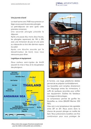 www.sealadventures.net 
! 
Une journée à bord 
Le réveil sonne vers 7h00 nous prenons un 
léger encas avant la première plongée. 
Le petit-déjeuner est servi après cette 
première immersion. 
Une seconde plongée précède le 
déjeuner. 
Après une pause d’au moins deux heures, 
les plongées reprennent de 14h à 20h 
avec une immersion de jour et une autre 
au crépuscule ou lors des derniers rayons 
du soleil. 
Après une douche assurée par le 
dessalinisateur de bord, nous nous 
retrouvons pour dîner. 
Logistique et équipement 
Deux zodiacs semi-rigides de 4m20 
assurent la mise à l’eau et la récupération 
des plongeurs. 
A l’arrière, une large plateforme dédiée 
permet de se préparer confortablement. 
Les bouteilles sont remplies directement 
par l’équipage entres les immersions, il 
suffit de quelques secondes pour enfiler 
son équipement. Oubliez les fastidieux 
montages et démontages. 
Le compresseur permet de gonfler les 
bouteilles au nitrox (BAUER Mariner 250 
P41). 
L’eau est à une température très agréable 
entre 28° et 30°. Nous avons donc la 
chance de pouvoir plonger en maillot de 
bain. Nous préconisons toutefois une fine 
combinaison pour vous protéger de 
« Nous créons des voyages d’aventure exceptionnels 
pour les mettre à votre portée sans contraintes. » 
 
