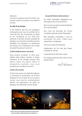 www.sealadventures.net 
! 
l’abrasion. 
L’air est en moyenne entre 25° et 34°, vous 
sentirez à peine la transition d’un élément 
à l’autre. 
Au delà de la plongée 
Il est fréquent que les non plongeurs 
embarquent avec nous, ils profitent de la 
visite des îles, des randonnées en kayak 
ou du snorkeling sur les récifs peu 
profonds. Il est bien entendu possible de 
partager ces moments ensemble entre les 
plongées. Les plongeurs ne s’absentent 
que durant une cinquantaine de minutes 
et quatre fois par jour maximum. 
La Diva Andaman pour vous seuls 
Vous pouvez privatiser la Diva pour 
réaliser votre propre croisière, la durée, 
l'itinéraire et les activités peuvent être 
définis selon vos désirs. Selon le 
programme souha i té, nous vous 
proposerons une offre sur mesure. 
L’avenir d’un succès 
Fort de son succès, la société Diva Marine 
a commencé la construction de SY Diva 
Andaman II. Sur la base de ce concept à 
succès, vous pourrez prochainement 
devenir les explorateurs du golfe du 
Bengale, une destination encore vierge. 
Les points forts de cette aventure : 
- Un voilier d’exception dégageant une 
atmosphère de roman d’aventure 
- Des convives en petit comité bénéficiant 
d‘un service raffiné 
- Des sites de plongée de classe 
mondiale, préservés et peu fréquentés 
- Des plongées accessibles à tous et 
encadrées de près, l’idéal pour 
apprendre ou progresser 
- Une eau chaude et translucide 
- L’exploration de l’un des plus beaux 
archipels du monde 
- La grande faune de l’océan indien 
- Un voyage gastronomique dans le plus 
grand confort 
Seal Adventures 
! 
« Nous créons des voyages d’aventure exceptionnels 
pour les mettre à votre portée sans contraintes. » 
 