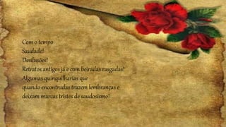 Com o tempo
Saudade!
Desilusões!
Retratos antigos já e com beiradas rasgadas!
Algumas quinquilharias que
quando encontradas trazem lembranças e
deixam marcas tristes de saudosismo!
 