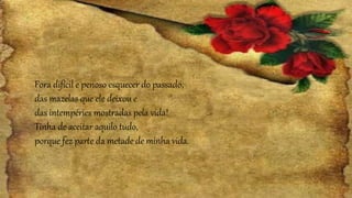 Fora difícil e penoso esquecer do passado,
das mazelas que ele deixou e
das intempéries mostradas pela vida!
Tinha de aceitar aquilo tudo,
porque fez parte da metade de minha vida.
 