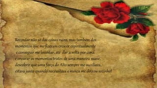 Recordar não só das coisas ruins, mas também dos
momentos que me fizeram crescer espiritualmente
e conseguir me levantar, até dar a volta por cima
e encarar os momentos tristes de uma maneira suave,
descobrir que uma força do Alto sempre me auxiliava,
estava junto quando necessitava e nunca me deixou sozinho!
 