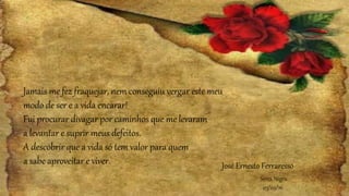Jamais me fez fraquejar, nem conseguiu vergar este meu
modo de ser e a vida encarar!
Fui procurar divagar por caminhos que me levaram
a levantar e suprir meus defeitos.
A descobrir que a vida só tem valor para quem
a sabe aproveitar e viver.
Serra Negra
03/09/16
José Ernesto Ferraresso
 