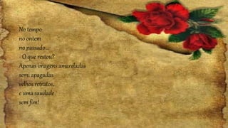 No tempo
no ontem
no passado...
- O que restou?
Apenas imagens amareladas
semi apagadas
velhos retratos,
e uma saudade
sem fim!
 