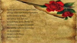 Queria que acontecesse alguma coisa,
que algo absorvesse meus pensamentos,
queria dominar as horas,
não cultivar mais demoras,
acima de tudo, queria libertar-me
das piores recordações do passado.
Mas minhas melhores recordações
são de um tempo
em que o sol brilhava
diuturnamente ...
 