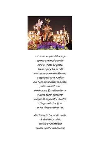 Lo cierto es que el Domingo
apenas comenzó a andar
llenó a Triana de gente,
los de aquí y los de allá
que cruzaron nuestro Puente,
y aspirando este Azahar
que hace santa hasta la mente,
poder así disfrutar
viendo a una Estrella valiente,
y luego poder comparar
aunque se haga entre dientes
si hay cosita tan igual
en los Cinco continentes.
Ciertamente fue un derroche
de fantasía y color,
bullicio y luminosidad
cuando aquella san Jacinto
 