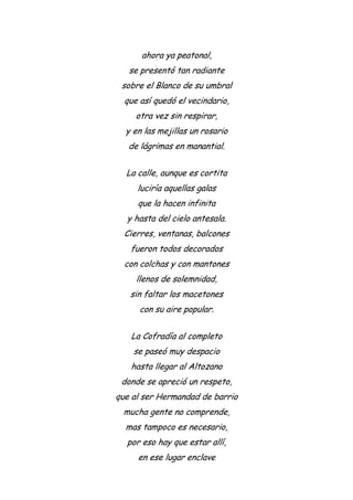 ahora ya peatonal,
se presentó tan radiante
sobre el Blanco de su umbral
que así quedó el vecindario,
otra vez sin respirar,
y en las mejillas un rosario
de lágrimas en manantial.
La calle, aunque es cortita
luciría aquellas galas
que la hacen infinita
y hasta del cielo antesala.
Cierres, ventanas, balcones
fueron todos decorados
con colchas y con mantones
llenos de solemnidad,
sin faltar los macetones
con su aire popular.
La Cofradía al completo
se paseó muy despacio
hasta llegar al Altozano
donde se apreció un respeto,
que al ser Hermandad de barrio
mucha gente no comprende,
mas tampoco es necesario,
por eso hay que estar allí,
en ese lugar enclave
 