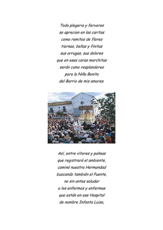 Todo plegaria y fervores
se aprecian en las caritas
como ramitos de flores
tiernas, bellas y finitas
sus arrugas, sus dolores
que en esas caras marchitas
serán como resplandores
para la Niña Bonita
del Barrio de mis amores.
Así, entre vítores y palmas
que registrará el ambiente,
caminó nuestra Hermandad
buscando también el Puente,
no sin antes saludar
a los enfermos y enfermas
que están en ese Hospital
de nombre Infanta Luisa,
 