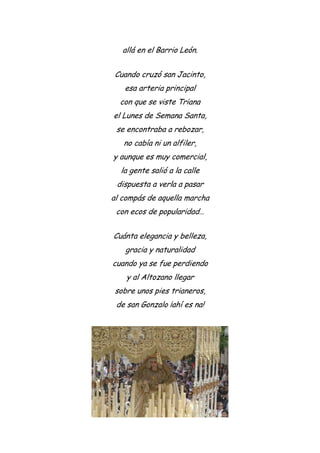 allá en el Barrio León.
Cuando cruzó san Jacinto,
esa arteria principal
con que se viste Triana
el Lunes de Semana Santa,
se encontraba a rebozar,
no cabía ni un alfiler,
y aunque es muy comercial,
la gente salió a la calle
dispuesta a verla a pasar
al compás de aquella marcha
con ecos de popularidad…
Cuánta elegancia y belleza,
gracia y naturalidad
cuando ya se fue perdiendo
y al Altozano llegar
sobre unos pies trianeros,
de san Gonzalo ¡ahí es na!
 