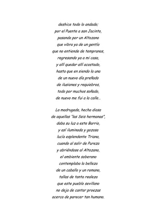 deshice todo lo andado;
por el Puente a san Jacinto,
pasando por un Altozano
que vibra ya de un gentío
que no entiende de tempranos,
regresando ya a mi casa,
y allí quedar allí acostado,
hasta que en siendo la una
de un nuevo día preñado
de ilusiones y requiebros,
todo por muchos soñado,
de nuevo me fui a la calle…
La madrugada, hecha diosa
de aquellas “las Seis hermanas”,
daba su luz a este Barrio,
y así iluminada y gozosa
lucía esplendente Triana,
cuando al salir de Pureza
y abriéndose al Altozano,
el ambiente soberano
contemplaba la belleza
de un caballo y un romano,
tallas de tanta realeza
que este pueblo sevillano
no deja de cantar proezas
acerca de parecer tan humano.
 