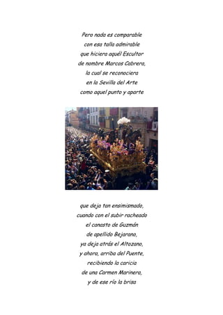 Pero nada es comparable
con esa talla admirable
que hiciera aquél Escultor
de nombre Marcos Cabrera,
la cual se reconociera
en la Sevilla del Arte
como aquel punto y aparte
que deja tan ensimismado,
cuando con el subir racheado
el canasto de Guzmán
de apellido Bejarano,
ya deja atrás el Altozano,
y ahora, arriba del Puente,
recibiendo la caricia
de una Carmen Marinera,
y de ese río la brisa
 