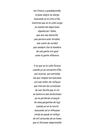 tan fresca y guadalquiveña,
el paso alegre se alarga
buscando ya la otra orilla,
mientras que en la calle Larga
ya suenan las seguiriyas,
algunas por Solea,
que son esa maravilla
que pariera este Arrabal,
ese cante de verdad
que siempre fue la bandera
de una gente sin igual
como la gente Alfarera.
Y es que en la calle Pureza
cuando ya se encuentra Ella,
son luceros, son estrellas
las que rompen los balcones
con ese millar de reflejos
que hierven los corazones
de una Sevilla que el río
se bebió en dos borbotones
pa no perderse el quejío
de unas gargantas de lujo
cuando ya en la revirá
buscando así el Altozano
atrás se queda el reflujo
de mil caracolas de un humo
que el Incienso desprendido
 