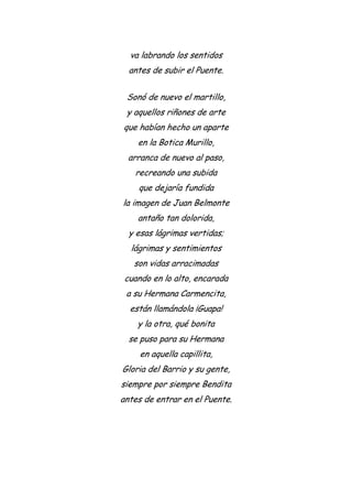 va labrando los sentidos
antes de subir el Puente.
Sonó de nuevo el martillo,
y aquellos riñones de arte
que habían hecho un aparte
en la Botica Murillo,
arranca de nuevo al paso,
recreando una subida
que dejaría fundida
la imagen de Juan Belmonte
antaño tan dolorida,
y esas lágrimas vertidas;
lágrimas y sentimientos
son vidas arracimadas
cuando en lo alto, encarada
a su Hermana Carmencita,
están llamándola ¡Guapa!
y la otra, qué bonita
se puso para su Hermana
en aquella capillita,
Gloria del Barrio y su gente,
siempre por siempre Bendita
antes de entrar en el Puente.
 