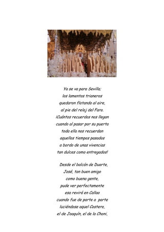Ya se va para Sevilla;
los lamentos trianeros
quedaron flotando al aire,
al pie del reloj del Faro.
¡Cuántos recuerdos nos llegan
cuando al pasar por su puerta
toda ella nos recuerdan
aquellos tiempos pasados
a bordo de unas vivencias
tan dulces como entregados!
Desde el balcón de Duarte,
José, tan buen amigo
como buena gente,
pude ver perfectamente
esa revirá en Callao
cuando fue de parte a parte
luciéndose aquel Costero,
el de Joaquín, el de la Choni,
 