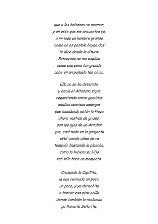 que a los balcones se asoman,
y en este que me encuentro yo,
a mi lado un hombre grande
como no es posible hayan dos
le dice desde la altura:
Patrocinio no me explico
como una pena tan grande
cabe en un pañuelo tan chico.
Ella no se ha detenido,
y hacia el Altozano sigue
repartiendo entre gemidos
medias sonrisas amargas
que inundando están la Plaza
ahora vestida de grises;
son los ojos de un Arrabal
que, cual nudo en la garganta
está viendo cómo se va
también buscando la plancha,
como lo hiciera su Hijo
tan sólo hace un momento.
Cruzando la Capillita,
la han revirado un poco,
un poco, y ya derechita
a buscar esa otra orilla
donde también la reclaman
pa llamarla Señorita,
 