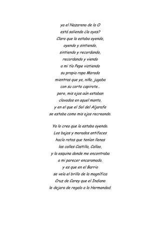 ya el Nazareno de la O
está saliendo ¿la oyes?
Claro que la estaba oyendo,
oyendo y sintiendo,
sintiendo y recordando,
recordando y viendo
a mi tío Pepe vistiendo
su propia ropa Morada
mientras que yo, niño, jugaba
con su corto capirote…
pero, mis ojos aún estaban
clavados en aquel manto,
y en el que el Sol del Aljarafe
se estaba como mis ojos recreando.
Ya lo creo que la estaba oyendo.
Los bajos y morados antifaces
hacía ratos que tenían llenas
las calles Castilla, Callao,
y la esquina donde me encontraba
a mi parecer encaramado.
y es que en el Barrio
se veía el brillo de la magnífica
Cruz de Carey que el Indiano
le dejara de regalo a la Hermandad.
 